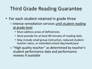Third Grade Reading Guarantee
• For each student retained in grade three
  – Intense remediation services until student reading
    at grade level
     • Must address areas of deficiencies
     • Must provide for at least 90 minutes of reading daily
     • May include small group instruction, reduced student-
       teacher ratios, or extended school day/week/year
  – “High quality teacher” as determined by teacher’s
    student performance data and performance
    reviews if available
 