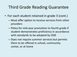 Third Grade Reading Guarantee
• For each student retained in grade 3 (cont.)
  – Must offer option to receive services from other
    providers
  – Policy for mid-year promotion to fourth grade if
    student demonstrates proficiency in accordance
    with standards to be adopted by ODE
  – Does not require summer services but permits
    them to be offered in school, community
    center, or at home
 