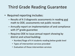 Third Grade Reading Guarantee
• Required reporting includes:
  – Results of K-3 diagnostic assessments in reading and
    math to ODE; assessments not public records
  – Annually report on implementation of and compliance
    with 3rd grade guarantee
  – Requires ODE to issue annual report showing by
    district and school building:
     • Number/%age of K-4 students reading below grade level
     • Types of intervention services provided
     • Evaluation of those intervention services
 