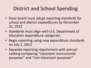 District and School Spending
• State board must adopt reporting standards for
  school and district expenditures by December
  31, 2012
• Standards must align with U.S. Department of
  Education expenditure categories
• Begin reporting using new expenditure standards
  on July 1, 2013
• Separate reporting requirement with annual
  ranking comparing “classroom instructional
  purposes” and “non-classroom purposes”
 