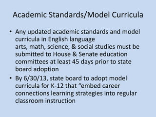 Academic Standards/Model Curricula
• Any updated academic standards and model
  curricula in English language
  arts, math, science, & social studies must be
  submitted to House & Senate education
  committees at least 45 days prior to state
  board adoption
• By 6/30/13, state board to adopt model
  curricula for K-12 that “embed career
  connections learning strategies into regular
  classroom instruction
 