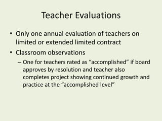 Teacher Evaluations
• Only one annual evaluation of teachers on
  limited or extended limited contract
• Classroom observations
  – One for teachers rated as “accomplished” if board
    approves by resolution and teacher also
    completes project showing continued growth and
    practice at the “accomplished level”
 
