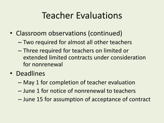 Teacher Evaluations
• Classroom observations (continued)
  – Two required for almost all other teachers
  – Three required for teachers on limited or
    extended limited contracts under consideration
    for nonrenewal
• Deadlines
  – May 1 for completion of teacher evaluation
  – June 1 for notice of nonrenewal to teachers
  – June 15 for assumption of acceptance of contract
 