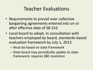 Teacher Evaluations
• Requirements to prevail over collective
  bargaining agreements entered into on or
  after effective date of SB 316
• Local board to adopt, in consultation with
  teachers employed by board, standards-based
  evaluation framework by July 1, 2013
  – Must be based on state framework
  – State board may periodically update its state
    framework; requires SBE resolution
 