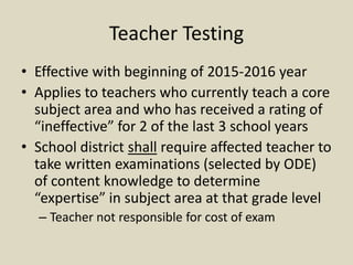 Teacher Testing
• Effective with beginning of 2015-2016 year
• Applies to teachers who currently teach a core
  subject area and who has received a rating of
  “ineffective” for 2 of the last 3 school years
• School district shall require affected teacher to
  take written examinations (selected by ODE)
  of content knowledge to determine
  “expertise” in subject area at that grade level
  – Teacher not responsible for cost of exam
 