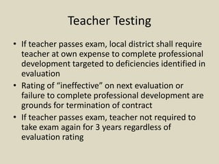 Teacher Testing
• If teacher passes exam, local district shall require
  teacher at own expense to complete professional
  development targeted to deficiencies identified in
  evaluation
• Rating of “ineffective” on next evaluation or
  failure to complete professional development are
  grounds for termination of contract
• If teacher passes exam, teacher not required to
  take exam again for 3 years regardless of
  evaluation rating
 