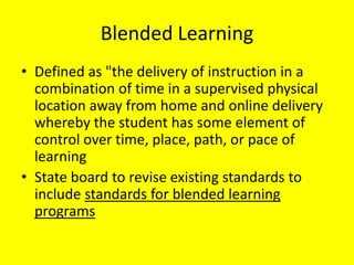 Blended Learning
• Defined as "the delivery of instruction in a
  combination of time in a supervised physical
  location away from home and online delivery
  whereby the student has some element of
  control over time, place, path, or pace of
  learning
• State board to revise existing standards to
  include standards for blended learning
  programs
 