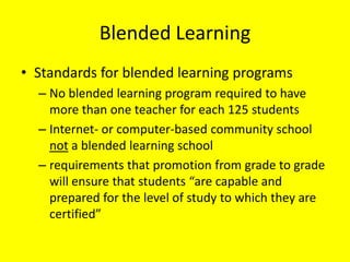 Blended Learning
• Standards for blended learning programs
  – No blended learning program required to have
    more than one teacher for each 125 students
  – Internet- or computer-based community school
    not a blended learning school
  – requirements that promotion from grade to grade
    will ensure that students “are capable and
    prepared for the level of study to which they are
    certified”
 
