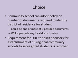 Choice
• Community school can adopt policy on
  number of documents required to identify
  district of residence for student
  – Could be one or more of 5 possible documents
  – Will supersede any local district policy
• Requirement for ODE to solicit sponsors for
  establishment of 16 regional community
  schools to serve gifted students is removed
 