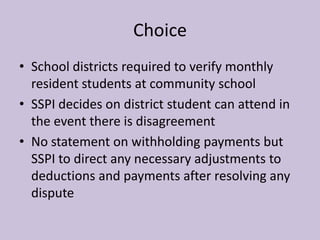 Choice
• School districts required to verify monthly
  resident students at community school
• SSPI decides on district student can attend in
  the event there is disagreement
• No statement on withholding payments but
  SSPI to direct any necessary adjustments to
  deductions and payments after resolving any
  dispute
 
