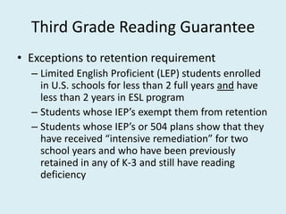Third Grade Reading Guarantee
• Exceptions to retention requirement
  – Limited English Proficient (LEP) students enrolled
    in U.S. schools for less than 2 full years and have
    less than 2 years in ESL program
  – Students whose IEP’s exempt them from retention
  – Students whose IEP’s or 504 plans show that they
    have received “intensive remediation” for two
    school years and who have been previously
    retained in any of K-3 and still have reading
    deficiency
 