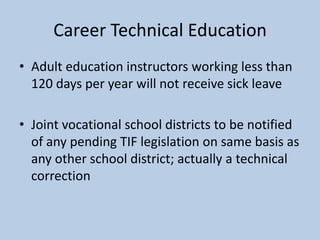 Career Technical Education
• Adult education instructors working less than
  120 days per year will not receive sick leave

• Joint vocational school districts to be notified
  of any pending TIF legislation on same basis as
  any other school district; actually a technical
  correction
 