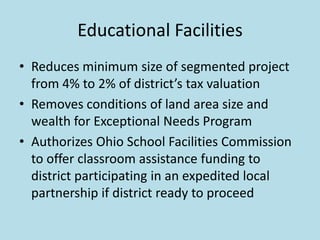 Educational Facilities
• Reduces minimum size of segmented project
  from 4% to 2% of district’s tax valuation
• Removes conditions of land area size and
  wealth for Exceptional Needs Program
• Authorizes Ohio School Facilities Commission
  to offer classroom assistance funding to
  district participating in an expedited local
  partnership if district ready to proceed
 