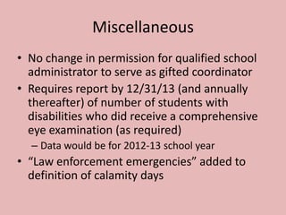 Miscellaneous
• No change in permission for qualified school
  administrator to serve as gifted coordinator
• Requires report by 12/31/13 (and annually
  thereafter) of number of students with
  disabilities who did receive a comprehensive
  eye examination (as required)
  – Data would be for 2012-13 school year
• “Law enforcement emergencies” added to
  definition of calamity days
 
