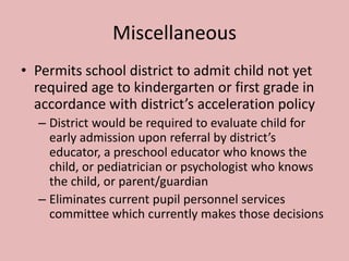 Miscellaneous
• Permits school district to admit child not yet
  required age to kindergarten or first grade in
  accordance with district’s acceleration policy
  – District would be required to evaluate child for
    early admission upon referral by district’s
    educator, a preschool educator who knows the
    child, or pediatrician or psychologist who knows
    the child, or parent/guardian
  – Eliminates current pupil personnel services
    committee which currently makes those decisions
 