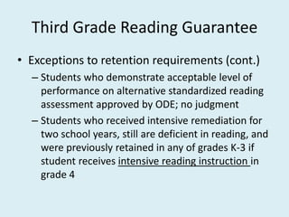Third Grade Reading Guarantee
• Exceptions to retention requirements (cont.)
  – Students who demonstrate acceptable level of
    performance on alternative standardized reading
    assessment approved by ODE; no judgment
  – Students who received intensive remediation for
    two school years, still are deficient in reading, and
    were previously retained in any of grades K-3 if
    student receives intensive reading instruction in
    grade 4
 