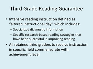 Third Grade Reading Guarantee
• Intensive reading instruction defined as
  “altered instructional day” which includes:
  – Specialized diagnostic information
  – Specific research-based reading strategies that
    have been successful in improving reading
• All retained third graders to receive instruction
  in specific field commensurate with
  achievement level
 