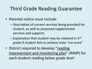 Third Grade Reading Guarantee
• Parental notice must include:
  – Description of current services being provided for
    student, as well as proposed supplemental
    services and supports
  – Explanation that student may be retained in 3rd
    grade if student fails to achieve state “cut score”
• District required to develop “reading
  improvement and monitoring plan” (RIMP) for
  each student reading below grade level
 