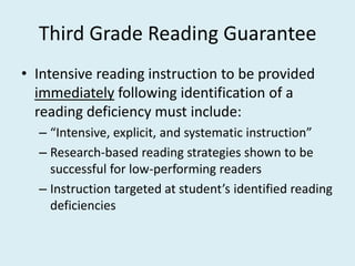 Third Grade Reading Guarantee
• Intensive reading instruction to be provided
  immediately following identification of a
  reading deficiency must include:
  – “Intensive, explicit, and systematic instruction”
  – Research-based reading strategies shown to be
    successful for low-performing readers
  – Instruction targeted at student’s identified reading
    deficiencies
 