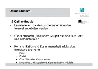 Online-Studium


17 Online-Module
•  Lerneinheiten, die den Studierenden über das
   Internet angeboten werden

•  Über Lernportal (Blackboard) Zugriff auf modulare Lehr-
   und Lernmaterialien

•  Kommunikation und Zusammenarbeit erfolgt durch
   interaktive Elemente
    •    Foren
    •    E-Mail
    •    Chat / Virtueller Klassenraum
    •    synchrone und asynchrone Kommunikation möglich
 