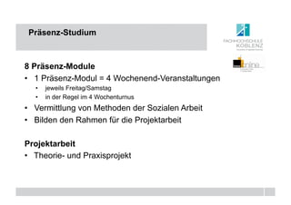 Präsenz-Studium



8 Präsenz-Module
•  1 Präsenz-Modul = 4 Wochenend-Veranstaltungen
   •  jeweils Freitag/Samstag
   •  in der Regel im 4 Wochenturnus
•  Vermittlung von Methoden der Sozialen Arbeit
•  Bilden den Rahmen für die Projektarbeit

Projektarbeit
•  Theorie- und Praxisprojekt
 
