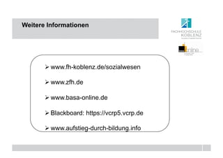 Weitere Informationen




       " www.fh-koblenz.de/sozialwesen

       " www.zfh.de

       " www.basa-online.de

       " Blackboard: https://vcrp5.vcrp.de

       " www.aufstieg-durch-bildung.info
 