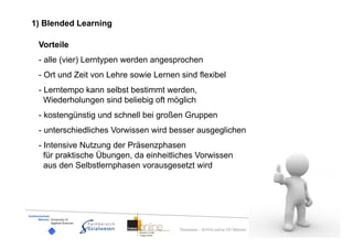 1) Blended Learning

 Vorteile
 - alle (vier) Lerntypen werden angesprochen
 - Ort und Zeit von Lehre sowie Lernen sind flexibel
 - Lerntempo kann selbst bestimmt werden,
   Wiederholungen sind beliebig oft möglich
 - kostengünstig und schnell bei großen Gruppen
 - unterschiedliches Vorwissen wird besser ausgeglichen
 - Intensive Nutzung der Präsenzphasen
   für praktische Übungen, da einheitliches Vorwissen
   aus den Selbstlernphasen vorausgesetzt wird




                                       Dummann – BASA-online FH Münster
 