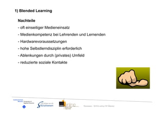 1) Blended Learning

 Nachteile
 - oft einseitiger Medieneinsatz
 - Medienkompetenz bei Lehrenden und Lernenden
 - Hardwarevoraussetzungen
 - hohe Selbstlerndisziplin erforderlich
 - Ablenkungen durch (privates) Umfeld
 - reduzierte soziale Kontakte




                                           Dummann – BASA-online FH Münster
 
