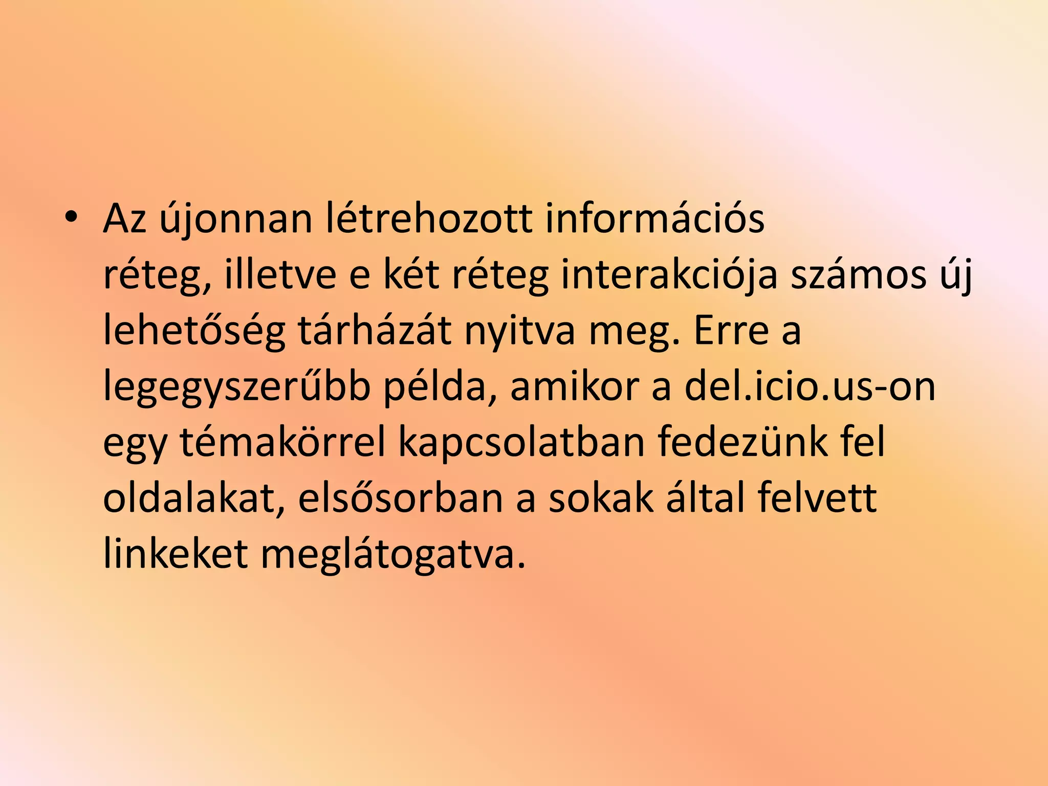 • Az újonnan létrehozott információs
réteg, illetve e két réteg interakciója számos új
lehetőség tárházát nyitva meg. Erre a
legegyszerűbb példa, amikor a del.icio.us-on
egy témakörrel kapcsolatban fedezünk fel
oldalakat, elsősorban a sokak által felvett
linkeket meglátogatva.

 