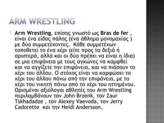  Arm Wrestling, επίσης γνωστό ως Bras de fer ,
είναι ένα είδος πάλης (ένα άθλημα μονομαχίας )
με δύο συμμετέχοντες.  Κάθε συμμετέχων
τοποθετεί το ένα χέρι (είτε προς τα δεξιά ή
αριστερά, αλλά και οι δύο πρέπει να είναι η ίδια)
σε μια επιφάνεια με τους αγκώνες να καμφθεί
και να αγγίζετε την επιφάνεια, και να πιάσουν το
χέρι του άλλου. Ο στόχος είναι να καρφώσει το
χέρι του άλλου πάνω από την επιφάνεια, με το
χέρι του νικητή πάνω από το χέρι του ηττημένου.
Ορισμένοι αξιόλογοι αθλητές του Arm Wrestling
περιλαμβάνουν τον John Brzenk, τον Zaur
Tskhadadze , τον Alexey Vaevoda, τον Jerry
Cadorette  και την Heidi Andersson.
 