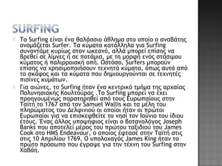 Το Surfing είναι ένα θαλάσσιο άθλημα στο οποίο ο αναβάτης
ονομάζεται Surfer. Τα κύματα κατάλληλα για Surfing
συναντάμε κυρίως στον ωκεανό, αλλά μπορεί επίσης να
βρεθεί σε λίμνες ή σε ποτάμια, με τη μορφή ενός στάσιμου
κύματος ή παλιρροιακή οπή. Ωστόσο, Surfers μπορούν
επίσης να χρησιμοποιήσουν τεχνητά κύματα, όπως αυτά από
το σκάφος και τα κύματα που δημιουργούνται σε τεχνητές
πισίνες κυμάτων.
 Για αιώνες, το Surfing ήταν ένα κεντρικό τμήμα της αρχαίας
Πολυνησιακής Κουλτούρας .Το Surfing μπορεί να έχει
προηγουμένως παρατηρηθεί από τους Ευρωπαίους στην
Ταϊτή το 1767 από τον Samuel Wallis και τα μέλη του
πληρώματος του Δελφινιού οι οποίοι ήταν οι πρώτοι
Ευρωπαίοι για να επισκεφθείτε το νησί τον Ιούνιο του ίδιου
έτους. Ένας άλλος υποψήφιος είναι ο βοτανολόγος Joseph
Banks που αποτελεί μέρος του πρώτου ταξιδιού του James
Cook στο HMS Endeavour, ο οποίος έφτασε στην Ταϊτή στις
στις 10 Απριλίου 1769. Ο υπολοχαγός James King ήταν το
πρώτο πρόσωπο που έγραψε για την τέχνη του Surfing στην
Χαβάη.
 