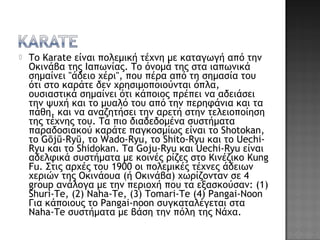  Το Karate είναι πολεμική τέχνη με καταγωγή από την
Οκινάβα της Ιαπωνίας. Το όνομά της στα ιαπωνικά
σημαίνει "άδειο χέρι", που πέρα από τη σημασία του
ότι στο καράτε δεν χρησιμοποιούνται όπλα,
ουσιαστικά σημαίνει ότι κάποιος πρέπει να αδειάσει
την ψυχή και το μυαλό του από την περηφάνια και τα
πάθη, και να αναζητήσει την αρετή στην τελειοποίηση
της τέχνης του. Τα πιο διαδεδομένα συστήματα
παραδοσιακού καράτε παγκοσμίως είναι το Shotokan,
το Gōjū-Ryū, το Wado-Ryu, το Shito-Ryu και το Uechi-
Ryu και το Shidokan. Τα Goju-Ryu και Uechi-Ryu είναι
αδελφικά συστήματα με κοινές ρίζες στο Κινέζικο Kung
Fu. Στις αρχές του 1900 οι πολεμικές τέχνες άδειων
χεριών της Οκινάουα (ή Οκινάβα) χωρίζονταν σε 4
group ανάλογα με την περιοχή που τα εξασκούσαν: (1)
Shuri-Te, (2) Naha-Te, (3) Tomari-Te (4) Pangai-Noon
Για κάποιους το Pangai-noon συγκαταλέγεται στα
Naha-Te συστήματα με βάση την πόλη της Νάχα.
 