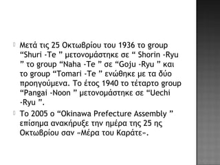  Μετά τις 25 Οκτωβρίου του 1936 το group
“Shuri -Te ” μετονομάστηκε σε “ Shorin -Ryu
” το group “Naha -Te ” σε “Goju -Ryu ” και
το group “Tomari -Te ” ενώθηκε με τα δύο
προηγούμενα. Το έτος 1940 το τέταρτο group
“Pangai -Noon ” μετονομάστηκε σε “Uechi
-Ryu ”.
 Το 2005 ο “Okinawa Prefecture Assembly ”
επίσημα ανακήρυξε την ημέρα της 25 ης
Οκτωβρίου σαν «Μέρα του Καράτε».
 