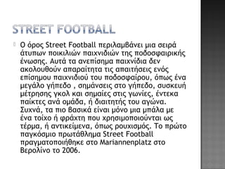  Ο όρος Street Football περιλαμβάνει μια σειρά
άτυπων ποικιλιών παιχνιδιών της ποδοσφαιρικής
ένωσης. Αυτά τα ανεπίσημα παιχνίδια δεν
ακολουθούν απαραίτητα τις απαιτήσεις ενός
επίσημου παιχνιδιού του ποδοσφαίρου, όπως ένα
μεγάλο γήπεδο , σημάνσεις στο γήπεδο, συσκευή
μέτρησης γκολ και σημαίες στις γωνίες, έντεκα
παίκτες ανά ομάδα, ή διαιτητής του αγώνα.
Συχνά, τα πιο βασικά είναι μόνο μια μπάλα με
ένα τοίχο ή φράχτη που χρησιμοποιούνται ως
τέρμα, ή αντικείμενα, όπως ρουχισμός. Το πρώτο
παγκόσμιο πρωτάθλημα Street Football
πραγματοποιήθηκε στο Mariannenplatz στο
Βερολίνο το 2006.
 