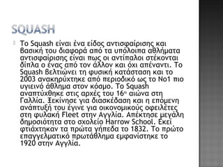  Το Squash είναι ένα είδος αντισφαίρισης και
βασική του διαφορά από τα υπόλοιπα αθλήματα
αντισφαίρισης είναι πως οι αντίπαλοι στέκονται
δίπλα ο ένας από τον άλλον και όχι απέναντι. Το
Squash βελτιώνει τη φυσική κατάσταση και το
2003 ανακηρύχτηκε από περιοδικό ως το Νο1 πιο
υγιεινό άθλημα στον κόσμο. Το Squash
αναπτύχθηκε στις αρχές του 16ου
αιώνα στη
Γαλλία. Ξεκίνησε για διασκέδαση και η επόμενη
ανάπτυξή του έγινε για οικονομικούς οφειλέτες
στη φυλακή Fleet στην Αγγλία. Απέκτησε μεγάλη
δημοσιότητα στο σχολείο Harrow School. Εκεί
φτιάχτηκαν τα πρώτα γήπεδα το 1832. Το πρώτο
επαγγελματικό πρωτάθλημα εμφανίστηκε το
1920 στην Αγγλία.
 