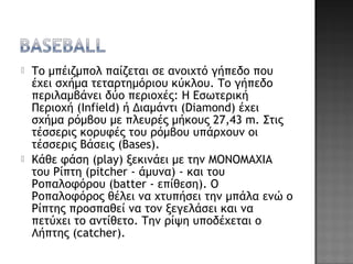  Το μπέιζμπολ παίζεται σε ανοιχτό γήπεδο που
έχει σχήμα τεταρτημόριου κύκλου. Το γήπεδο
περιλαμβάνει δύο περιοχές: Η Εσωτερική
Περιοχή (Infield) ή Διαμάντι (Diamond) έχει
σχήμα ρόμβου με πλευρές μήκους 27,43 m. Στις
τέσσερις κορυφές του ρόμβου υπάρχουν οι
τέσσερις Βάσεις (Bases).
 Κάθε φάση (play) ξεκινάει με την ΜΟΝΟΜΑΧΙΑ
του Ρίπτη (pitcher - άμυνα) - και του
Ροπαλοφόρου (batter - επίθεση). O
Ροπαλοφόρος θέλει να χτυπήσει την μπάλα ενώ ο
Ρίπτης προσπαθεί να τον ξεγελάσει και να
πετύχει το αντίθετο. Την ρίψη υποδέχεται ο
Λήπτης (catcher).
 