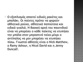  Ο εξοπλισμός απαιτεί ειδικές ρακέτες και
μπαλάκι. Οι παίχτες πρέπει να φορούν
αθλητικά ρούχα, αθλητικά παπούτσια και
ειδικά γυαλιά. Η βασική αρχή του παιχνιδιού
είναι να μπορέσει ο κάθε παίκτης να χτυπήσει
την μπάλα στον μπροστινό τοίχο μέχρι ο
αντίπαλος να μην μπορέσει να χτυπήσει
πίσω. Γνωστοί αθλητές είναι ο Nick Matthew,
ο Ramy Ashour, η Nicol David και η Jenny
Duncalf.
 
