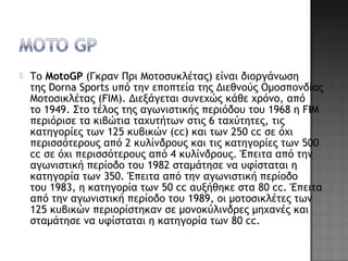  Το MotoGP (Γκραν Πρι Μοτοσυκλέτας) είναι διοργάνωση
της Dorna Sports υπό την εποπτεία της Διεθνούς Ομοσπονδίας
Μοτοσικλέτας (FIM). Διεξάγεται συνεχώς κάθε χρόνο, από
το 1949. Στο τέλος της αγωνιστικής περιόδου του 1968 η FIM
περιόρισε τα κιβώτια ταχυτήτων στις 6 ταχύτητες, τις
κατηγορίες των 125 κυβικών (cc) και των 250 cc σε όχι
περισσότερους από 2 κυλίνδρους και τις κατηγορίες των 500
cc σε όχι περισσότερους από 4 κυλίνδρους. Έπειτα από την
αγωνιστική περίοδο του 1982 σταμάτησε να υφίσταται η
κατηγορία των 350. Έπειτα από την αγωνιστική περίοδο
του 1983, η κατηγορία των 50 cc αυξήθηκε στα 80 cc. Έπειτα
από την αγωνιστική περίοδο του 1989, οι μοτοσικλέτες των
125 κυβικών περιορίστηκαν σε μονοκύλινδρες μηχανές και
σταμάτησε να υφίσταται η κατηγορία των 80 cc.
 