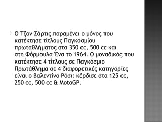  Ο Τζον Σάρτις παραμένει ο μόνος που
κατέκτησε τίτλους Παγκοσμίου
πρωταθλήματος στα 350 cc, 500 cc και
στη Φόρμουλα Ένα το 1964. Ο μοναδικός που
κατέκτησε 4 τίτλους σε Παγκόσμιο
Πρωτάθλημα σε 4 διαφορετικές κατηγορίες
είναι ο Βαλεντίνο Ρόσι: κέρδισε στα 125 cc,
250 cc, 500 cc & MotoGP.
 