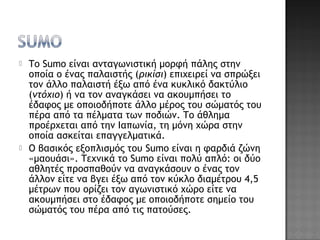  Το Sumo είναι ανταγωνιστική μορφή πάλης στην
οποία ο ένας παλαιστής (ρικίσι) επιχειρεί να σπρώξει
τον άλλο παλαιστή έξω από ένα κυκλικό δακτύλιο
(ντόχιο) ή να τον αναγκάσει να ακουμπήσει το
έδαφος με οποιοδήποτε άλλο μέρος του σώματός του
πέρα από τα πέλματα των ποδιών. Το άθλημα
προέρχεται από την Ιαπωνία, τη μόνη χώρα στην
οποία ασκείται επαγγελματικά.
 Ο βασικός εξοπλισμός του Sumo είναι η φαρδιά ζώνη
«μαουάσι». Τεχνικά το Sumo είναι πολύ απλό: οι δύο
αθλητές προσπαθούν να αναγκάσουν ο ένας τον
άλλον είτε να βγει έξω από τον κύκλο διαμέτρου 4,5
μέτρων που ορίζει τον αγωνιστικό χώρο είτε να
ακουμπήσει στο έδαφος με οποιοδήποτε σημείο του
σώματός του πέρα από τις πατούσες.
 