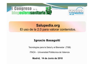 Salupedia.org
              Salupedia org
El uso de la 2.0 para valorar contenidos.


           Ignacio Basagoiti

      Tecnologías para la Salud y el Bienestar (TSB)

       ITACA - Universidad Politécnica de Valencia


          Madrid, 14 de Junio de 2010
 