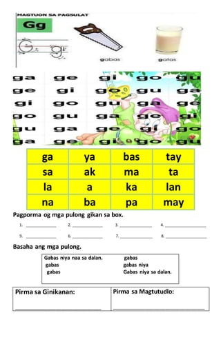 Pagporma og mga pulong gikan sa box.
1. ______________ 2. ______________ 3. _______________ 4. ___________________
9. ______________ 6. ______________ 7. _______________ 8. ___________________
Basaha ang mga pulong.
Gabas niya naa sa dalan. gabas
gabas gabas niya
gabas Gabas niya sa dalan.
ga ya bas tay
sa ak ma ta
la a ka lan
na ba pa may
Pirma sa Ginikanan:
____________________________________________
Pirma sa Magtutudlo:
_______________________________________________
 