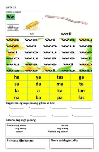 WEEK 15
Pagporma og mga pulong gikan sa box.
1.______________ 2. ______________ 3. _______________ 4. ___________________
5.______________ 6. ______________ 7. _______________ 8. ___________________
Basaha ang mga pulong.
Nawala ang wasay. wasay
ang wasay ang wasay
wasay Nawala ang wasay.
ha ya tas ga
sa da ma ta
la a ka lan
na ba pa las
Pirma sa Ginikanan:
____________________________________________
Pirma sa Magtutudlo:
_______________________________________________
 