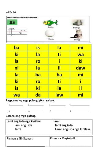 WEEK 16
Pagporma og mga pulong gikan sa box.
1______________ 2. ______________ 3. _______________ 4. ___________________
5. ______________ 6. ______________ 7. _______________ 8. ___________________
Basaha ang mga pulong.
Lami ang isda nga kinilaw. lami
lami ang isda lami ang isda
lami Lami ang isda nga kinilaw.
ba is la mi
ki la ti wa
la ro i ki
ni la il daw
la ba ha mi
ki ro ti i
is ki la il
wa da law mi
Pirma sa Ginikanan:
____________________________________________
Pirma sa Magtutudlo:
_______________________________________________
 