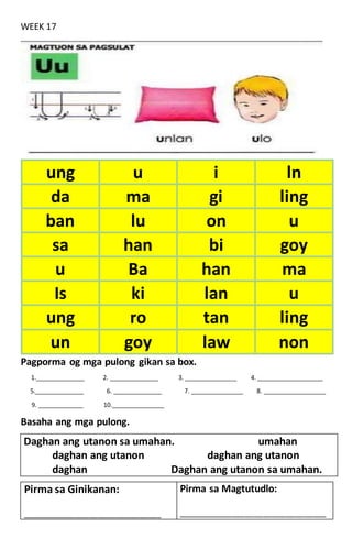 WEEK 17
Pagporma og mga pulong gikan sa box.
1.______________ 2. ______________ 3. _______________ 4. ___________________
5.______________ 6. ______________ 7. _______________ 8. __________________
9. _____________ 10._______________
Basaha ang mga pulong.
Daghan ang utanon sa umahan. umahan
daghan ang utanon daghan ang utanon
daghan Daghan ang utanon sa umahan.
ung u i ln
da ma gi ling
ban lu on u
sa han bi goy
u Ba han ma
Is ki lan u
ung ro tan ling
un goy law non
Pirma sa Ginikanan:
____________________________________________
Pirma sa Magtutudlo:
_______________________________________________
 