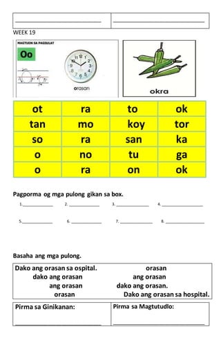 WEEK 19
Pagporma og mga pulong gikan sa box.
1.______________ 2. ______________ 3. _______________ 4. ___________________
5.______________ 6. ______________ 7. _______________ 8. __________________
Basaha ang mga pulong.
Dako ang orasan sa ospital. orasan
dako ang orasan ang orasan
ang orasan dako ang orasan.
orasan Dako ang orasan sa hospital.
____________________________________________ _______________________________________________
ot ra to ok
tan mo koy tor
so ra san ka
o no tu ga
o ra on ok
Pirma sa Ginikanan:
____________________________________________
Pirma sa Magtutudlo:
_______________________________________________
 
