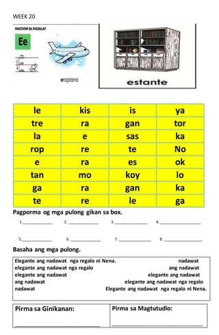 WEEK 20
Pagporma og mga pulong gikan sa box.
1.______________ 2. ______________ 3. _______________ 4. ___________________
5.______________ 6. ______________ 7. _______________ 8. __________________
Basaha ang mga pulong.
Elegante ang nadawat nga regalo ni Nena. nadawat
elegante ang nadawat nga regalo ang nadawat
elegante ang nadawat elegante ang nadawat
ang nadawat elegante ang nadawat nga regalo
nadawat Elegante ang nadawat nga regalo ni Nena.
le kis is ya
tre ra gan tor
la e sas ka
rop re te No
e ra es ok
tan mo koy lo
ga ra gan ka
te re le ga
Pirma sa Ginikanan:
____________________________________________
Pirma sa Magtutudlo:
_______________________________________________
 