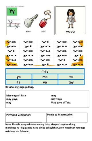 Basaha ang mga pulong.
May yaya si Tata . may
may yaya may yaya
may May yaya si Tata.
Note: Pirmahi kung nakabasa na ang bata, ako pud mopirma kung
makabasa na inig pabasa nako diri sa eskuylahan, aron masabtan nato nga
nakabasa na. Salamat.
may
ya ma ta
ta ya tay
Pirma sa Ginikanan:
____________________________________________
Pirma sa Magtutudlo:
_______________________________________________
 