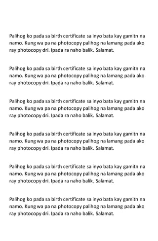 Palihog ko pada sa birth certificate sa inyo bata kay gamitn na
namo. Kung wa pa na photocopy palihog na lamang pada ako
ray photocopy dri. Ipada ra naho balik. Salamat.
Palihog ko pada sa birth certificate sa inyo bata kay gamitn na
namo. Kung wa pa na photocopy palihog na lamang pada ako
ray photocopy dri. Ipada ra naho balik. Salamat.
Palihog ko pada sa birth certificate sa inyo bata kay gamitn na
namo. Kung wa pa na photocopy palihog na lamang pada ako
ray photocopy dri. Ipada ra naho balik. Salamat.
Palihog ko pada sa birth certificate sa inyo bata kay gamitn na
namo. Kung wa pa na photocopy palihog na lamang pada ako
ray photocopy dri. Ipada ra naho balik. Salamat.
Palihog ko pada sa birth certificate sa inyo bata kay gamitn na
namo. Kung wa pa na photocopy palihog na lamang pada ako
ray photocopy dri. Ipada ra naho balik. Salamat.
Palihog ko pada sa birth certificate sa inyo bata kay gamitn na
namo. Kung wa pa na photocopy palihog na lamang pada ako
ray photocopy dri. Ipada ra naho balik. Salamat.
 