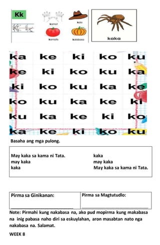 Basaha ang mga pulong.
May kaka sa kama ni Tata. kaka
may kaka may kaka
kaka May kaka sa kama ni Tata.
Note: Pirmahi kung nakabasa na, ako pud mopirma kung makabasa
na inig pabasa naho diri sa eskuylahan, aron masabtan nato nga
nakabasa na. Salamat.
WEEK 8
Pirma sa Ginikanan:
____________________________________________
Pirma sa Magtutudlo:
_______________________________________________
 